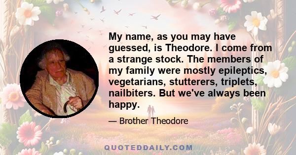 My name, as you may have guessed, is Theodore. I come from a strange stock. The members of my family were mostly epileptics, vegetarians, stutterers, triplets, nailbiters. But we've always been happy.