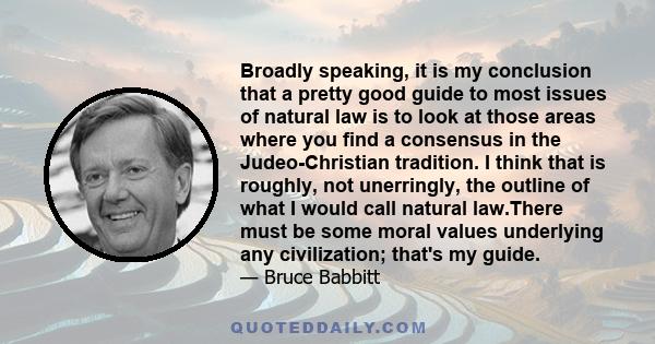 Broadly speaking, it is my conclusion that a pretty good guide to most issues of natural law is to look at those areas where you find a consensus in the Judeo-Christian tradition. I think that is roughly, not