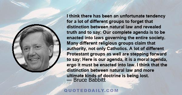 I think there has been an unfortunate tendency for a lot of different groups to forget that distinction between natural law and revealed truth and to say: Our complete agenda is to be enacted into laws governing the