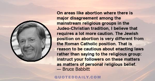 On areas like abortion where there is major disagreement among the mainstream religious groups in the Judeo-Christian tradition, I believe that requires a lot more caution. The Jewish position on abortion is very