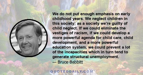 We do not put enough emphasis on early childhood years. We neglect children in this society; as a society we're guilty of child neglect. If we could eliminate the vestiges of racism, if we could develop a more powerful