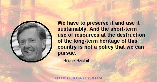 We have to preserve it and use it sustainably. And the short-term use of resources at the destruction of the long-term heritage of this country is not a policy that we can pursue.