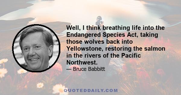 Well, I think breathing life into the Endangered Species Act, taking those wolves back into Yellowstone, restoring the salmon in the rivers of the Pacific Northwest.