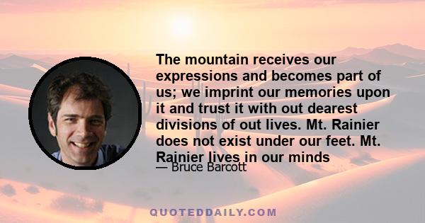 The mountain receives our expressions and becomes part of us; we imprint our memories upon it and trust it with out dearest divisions of out lives. Mt. Rainier does not exist under our feet. Mt. Rainier lives in our