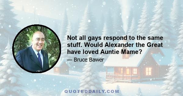 Not all gays respond to the same stuff. Would Alexander the Great have loved Auntie Mame?