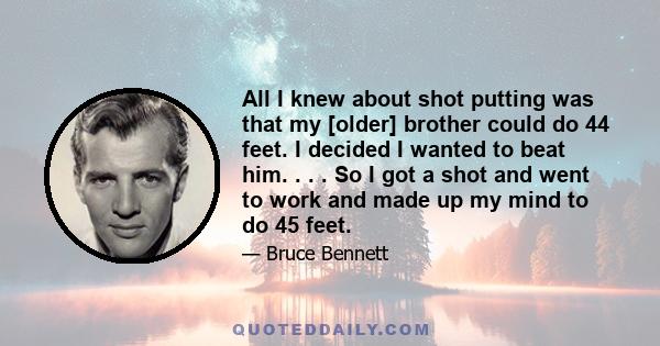 All I knew about shot putting was that my [older] brother could do 44 feet. I decided I wanted to beat him. . . . So I got a shot and went to work and made up my mind to do 45 feet.