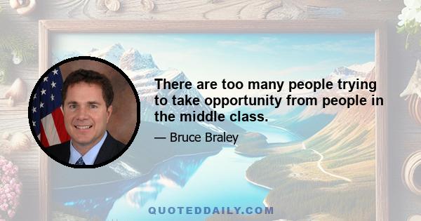 There are too many people trying to take opportunity from people in the middle class.