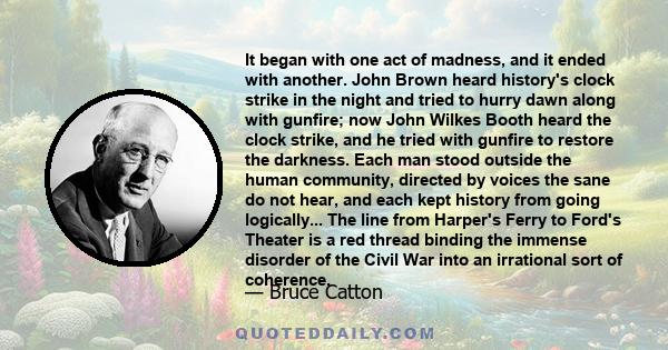 It began with one act of madness, and it ended with another. John Brown heard history's clock strike in the night and tried to hurry dawn along with gunfire; now John Wilkes Booth heard the clock strike, and he tried