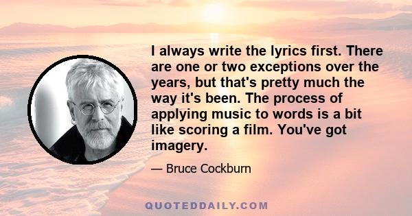 I always write the lyrics first. There are one or two exceptions over the years, but that's pretty much the way it's been. The process of applying music to words is a bit like scoring a film. You've got imagery.