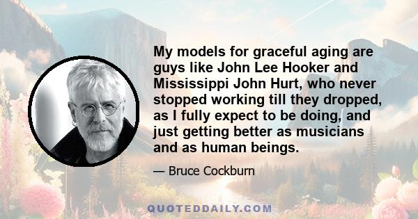 My models for graceful aging are guys like John Lee Hooker and Mississippi John Hurt, who never stopped working till they dropped, as I fully expect to be doing, and just getting better as musicians and as human beings.