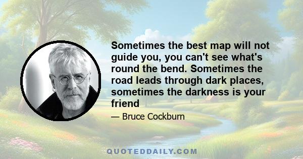 Sometimes the best map will not guide you, you can't see what's round the bend. Sometimes the road leads through dark places, sometimes the darkness is your friend