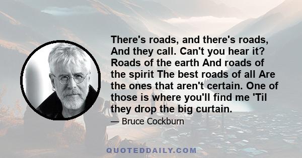 There's roads, and there's roads, And they call. Can't you hear it? Roads of the earth And roads of the spirit The best roads of all Are the ones that aren't certain. One of those is where you'll find me 'Til they drop