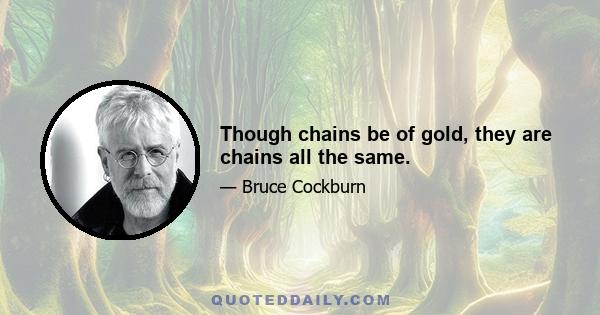 Though chains be of gold, they are chains all the same.