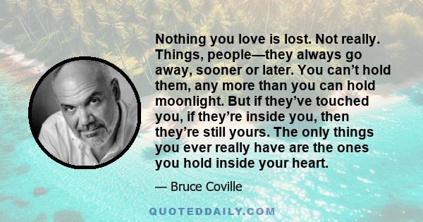 Nothing you love is lost. Not really. Things, people—they always go away, sooner or later. You can’t hold them, any more than you can hold moonlight. But if they’ve touched you, if they’re inside you, then they’re still 