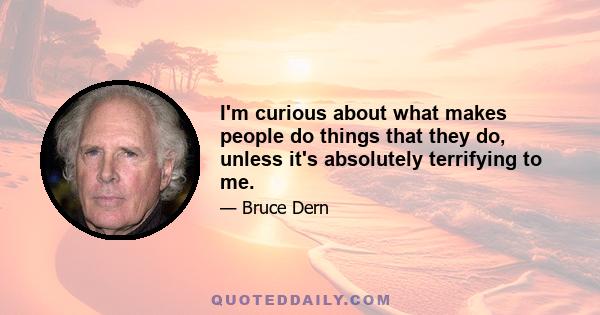 I'm curious about what makes people do things that they do, unless it's absolutely terrifying to me.