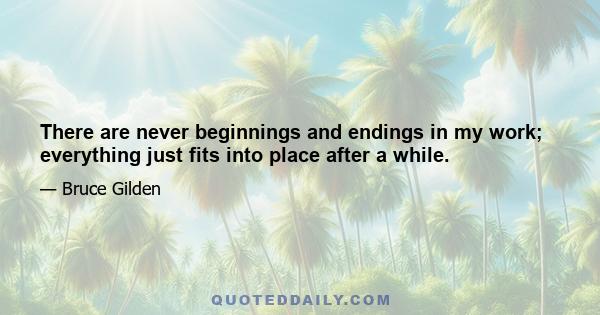 There are never beginnings and endings in my work; everything just fits into place after a while.