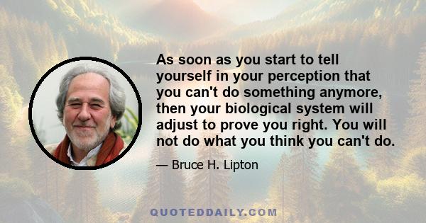 As soon as you start to tell yourself in your perception that you can't do something anymore, then your biological system will adjust to prove you right. You will not do what you think you can't do.