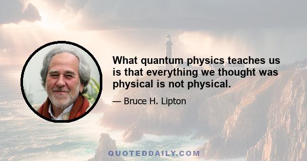 What quantum physics teaches us is that everything we thought was physical is not physical.