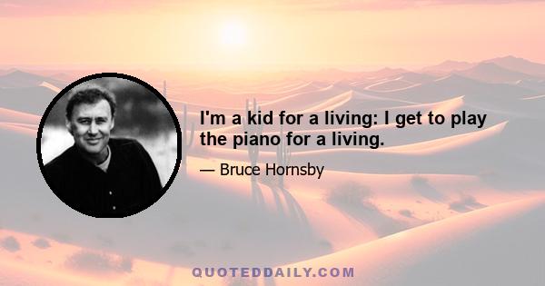 I'm a kid for a living: I get to play the piano for a living.