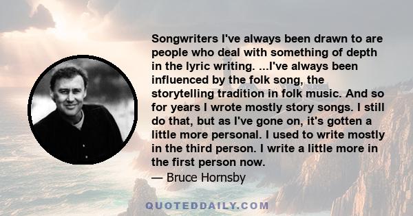 Songwriters I've always been drawn to are people who deal with something of depth in the lyric writing. ...I've always been influenced by the folk song, the storytelling tradition in folk music. And so for years I wrote 