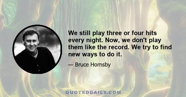 We still play three or four hits every night. Now, we don't play them like the record. We try to find new ways to do it.