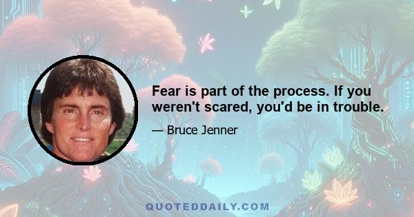 Fear is part of the process. If you weren't scared, you'd be in trouble.