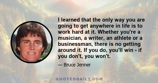 I learned that the only way you are going to get anywhere in life is to work hard at it. Whether you're a musician, a writer, an athlete or a businessman, there is no getting around it. If you do, you'll win - if you