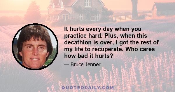 It hurts every day when you practice hard. Plus, when this decathlon is over, I got the rest of my life to recuperate. Who cares how bad it hurts?