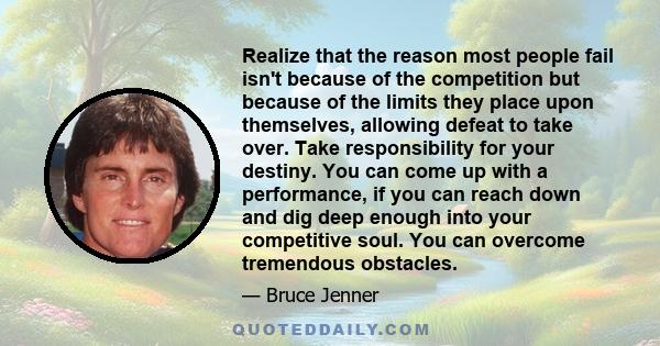 Realize that the reason most people fail isn't because of the competition but because of the limits they place upon themselves, allowing defeat to take over. Take responsibility for your destiny. You can come up with a