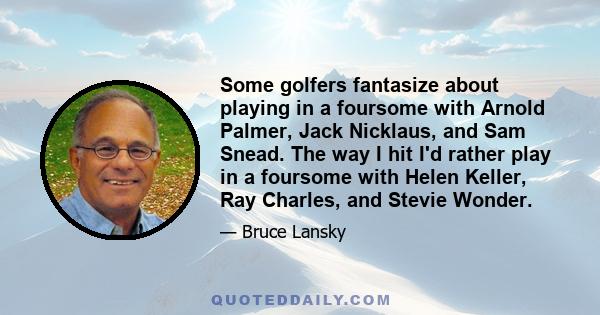 Some golfers fantasize about playing in a foursome with Arnold Palmer, Jack Nicklaus, and Sam Snead. The way I hit I'd rather play in a foursome with Helen Keller, Ray Charles, and Stevie Wonder.