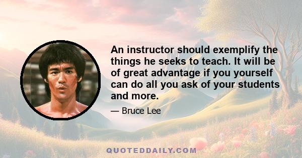 An instructor should exemplify the things he seeks to teach. It will be of great advantage if you yourself can do all you ask of your students and more.