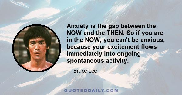 Anxiety is the gap between the NOW and the THEN. So if you are in the NOW, you can't be anxious, because your excitement flows immediately into ongoing spontaneous activity.