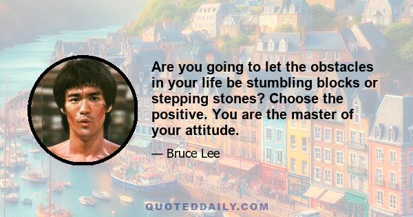 Are you going to let the obstacles in your life be stumbling blocks or stepping stones? Choose the positive. You are the master of your attitude.