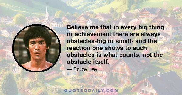 Believe me that in every big thing or achievement there are always obstacles-big or small- and the reaction one shows to such obstacles is what counts, not the obstacle itself.