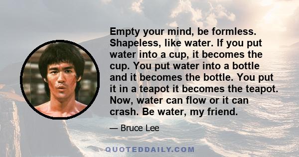 Empty your mind, be formless. Shapeless, like water. If you put water into a cup, it becomes the cup. You put water into a bottle and it becomes the bottle. You put it in a teapot it becomes the teapot. Now, water can