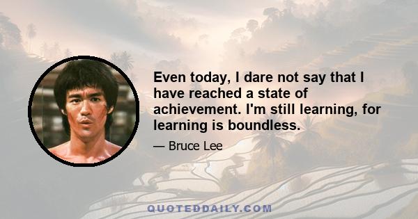 Even today, I dare not say that I have reached a state of achievement. I'm still learning, for learning is boundless.