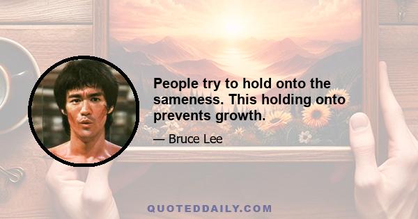 People try to hold onto the sameness. This holding onto prevents growth.