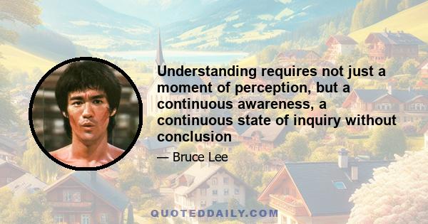 Understanding requires not just a moment of perception, but a continuous awareness, a continuous state of inquiry without conclusion