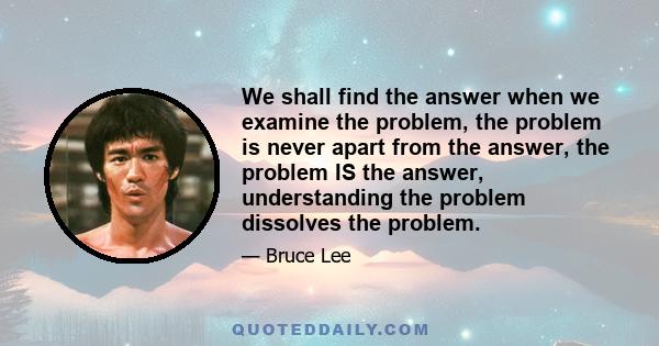 We shall find the answer when we examine the problem, the problem is never apart from the answer, the problem IS the answer, understanding the problem dissolves the problem.