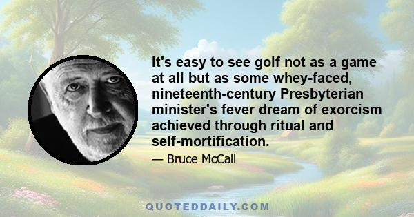 It's easy to see golf not as a game at all but as some whey-faced, nineteenth-century Presbyterian minister's fever dream of exorcism achieved through ritual and self-mortification.