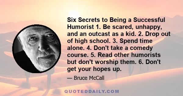 Six Secrets to Being a Successful Humorist 1. Be scared, unhappy, and an outcast as a kid. 2. Drop out of high school. 3. Spend time alone. 4. Don't take a comedy course. 5. Read other humorists but don't worship them.