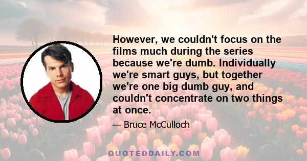 However, we couldn't focus on the films much during the series because we're dumb. Individually we're smart guys, but together we're one big dumb guy, and couldn't concentrate on two things at once.