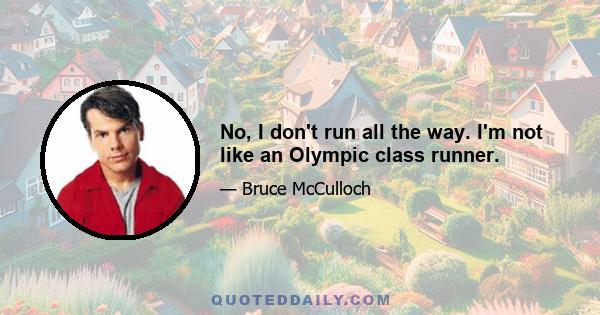 No, I don't run all the way. I'm not like an Olympic class runner.