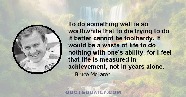 To do something well is so worthwhile that to die trying to do it better cannot be foolhardy. It would be a waste of life to do nothing with one's ability, for I feel that life is measured in achievement, not in years