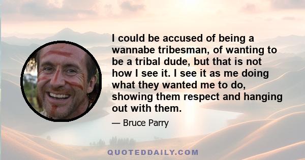 I could be accused of being a wannabe tribesman, of wanting to be a tribal dude, but that is not how I see it. I see it as me doing what they wanted me to do, showing them respect and hanging out with them.