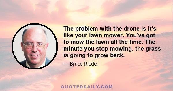 The problem with the drone is it's like your lawn mower. You've got to mow the lawn all the time. The minute you stop mowing, the grass is going to grow back.