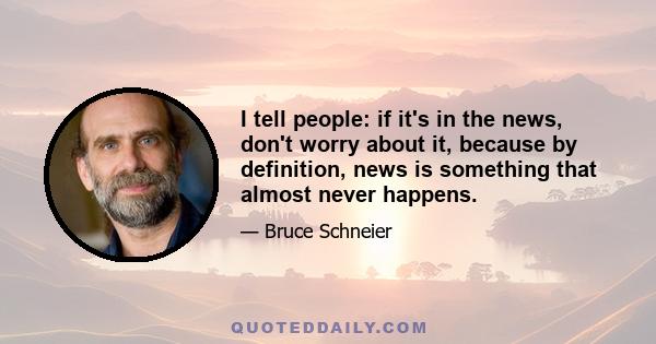 I tell people: if it's in the news, don't worry about it, because by definition, news is something that almost never happens.