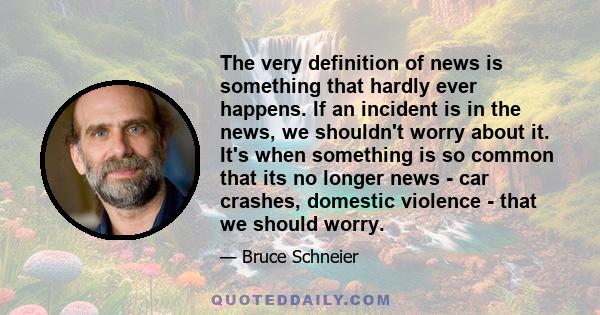 The very definition of news is something that hardly ever happens. If an incident is in the news, we shouldn't worry about it. It's when something is so common that its no longer news - car crashes, domestic violence -