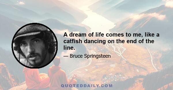 A dream of life comes to me, like a catfish dancing on the end of the line.