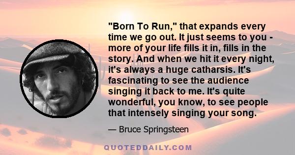 Born To Run, that expands every time we go out. It just seems to you - more of your life fills it in, fills in the story. And when we hit it every night, it's always a huge catharsis. It's fascinating to see the